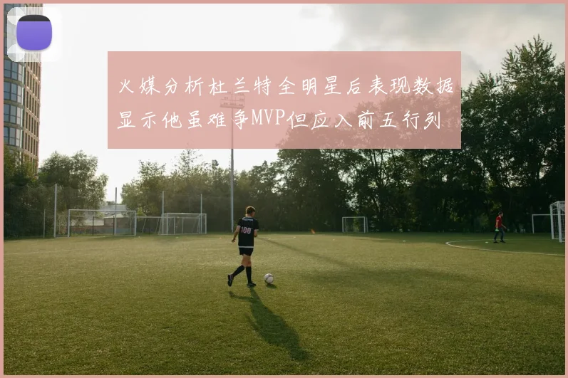 火媒分析杜兰特全明星后表现数据显示他虽难争MVP但应入前五行列