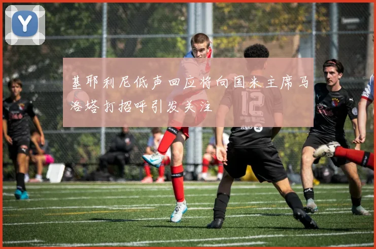 基耶利尼低声回应将向国米主席马洛塔打招呼引发关注