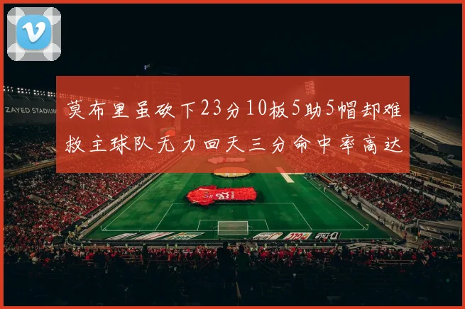 莫布里虽砍下23分10板5助5帽却难救主球队无力回天三分命中率高达57
