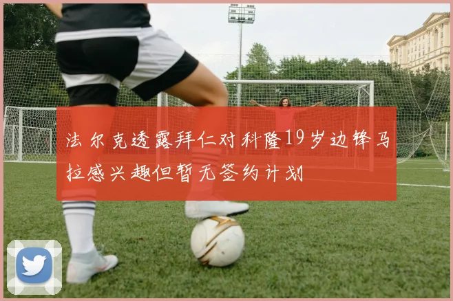 法尔克透露拜仁对科隆19岁边锋马拉感兴趣但暂无签约计划