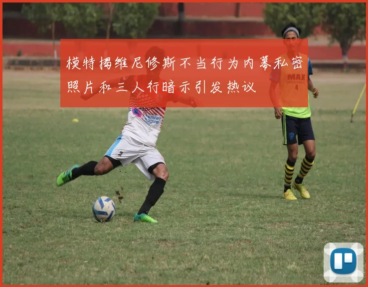 模特揭维尼修斯不当行为内幕私密照片和三人行暗示引发热议