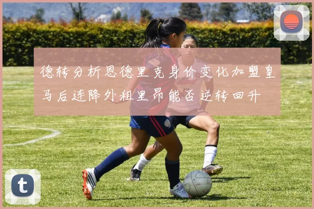 德转分析恩德里克身价变化加盟皇马后连降外租里昂能否逆转回升