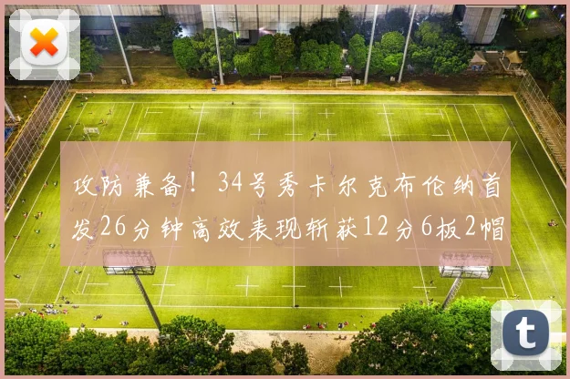 攻防兼备！34号秀卡尔克布伦纳首发26分钟高效表现斩获12分6板2帽