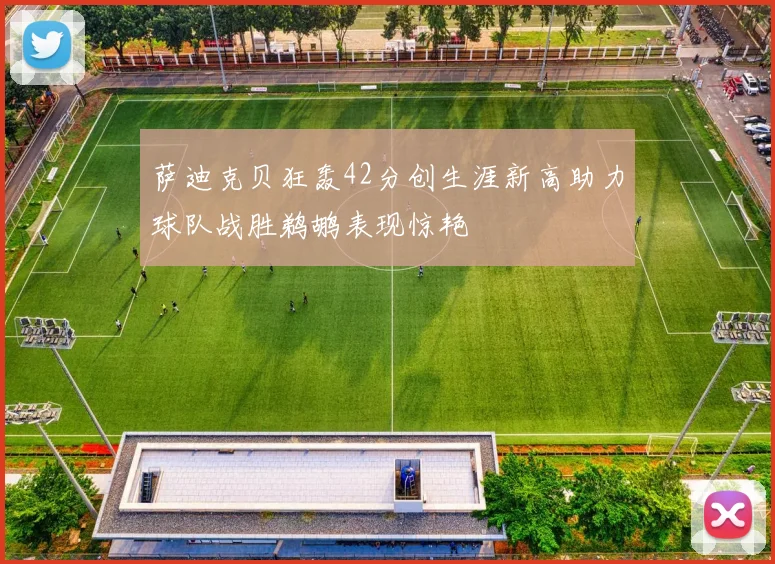 萨迪克贝狂轰42分创生涯新高助力球队战胜鹈鹕表现惊艳