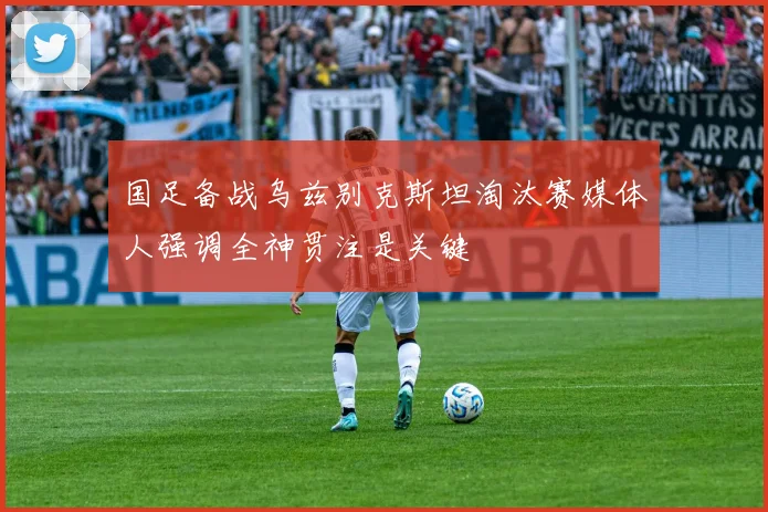 国足备战乌兹别克斯坦淘汰赛媒体人强调全神贯注是关键