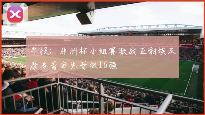 早报：非洲杯小组赛激战正酣埃及摩洛哥率先晋级16强