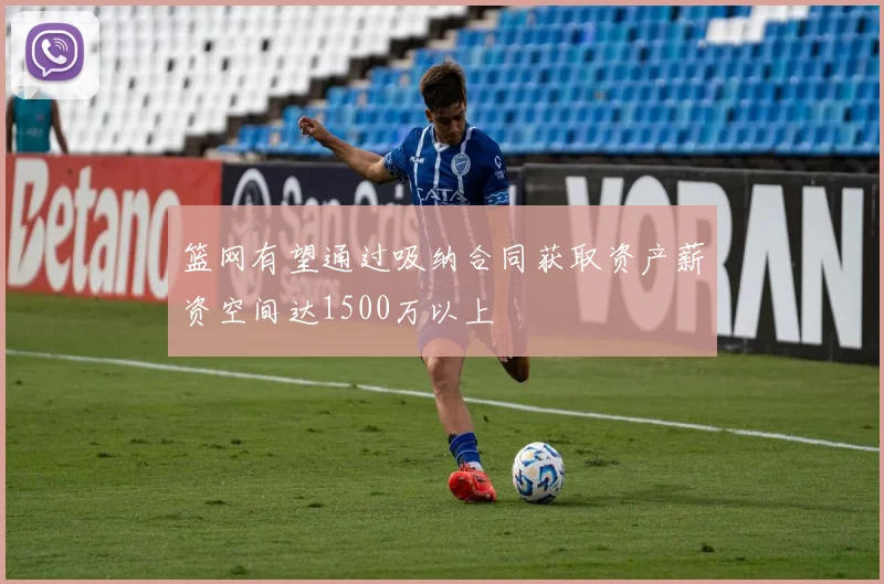 篮网有望通过吸纳合同获取资产薪资空间达1500万以上