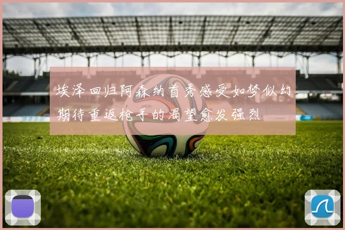埃泽回归阿森纳首秀感受如梦似幻期待重返枪手的渴望愈发强烈