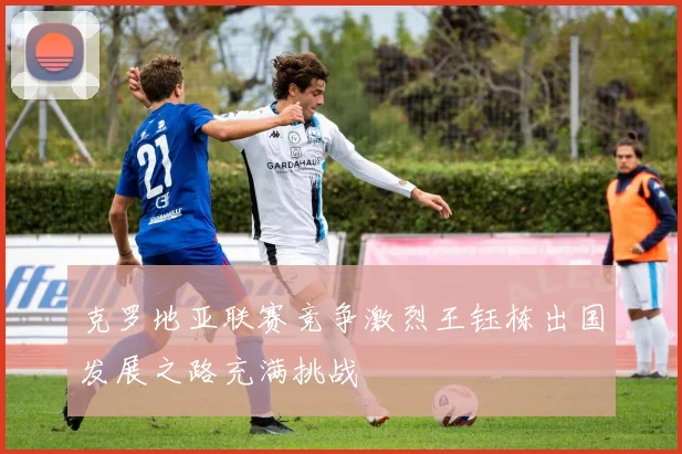 克罗地亚联赛竞争激烈王钰栋出国发展之路充满挑战