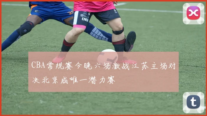 CBA常规赛今晚六场激战江苏主场对决北京成唯一潜力赛