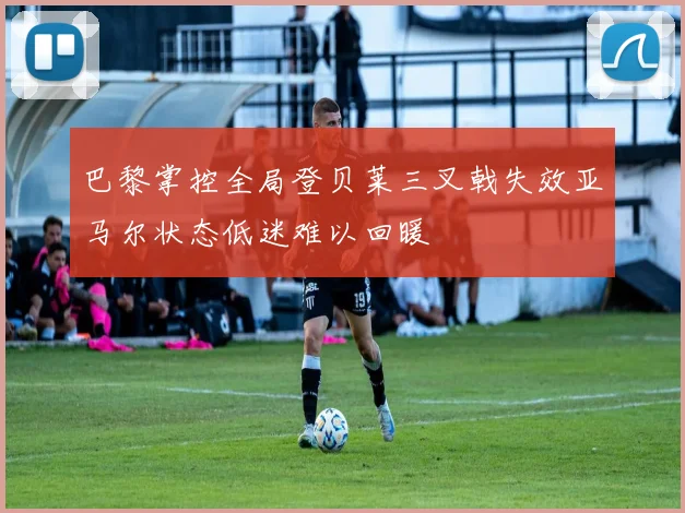 巴黎掌控全局登贝莱三叉戟失效亚马尔状态低迷难以回暖