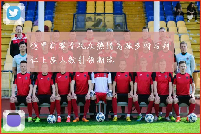 德甲新赛季观众热情高涨多特与拜仁上座人数引领潮流