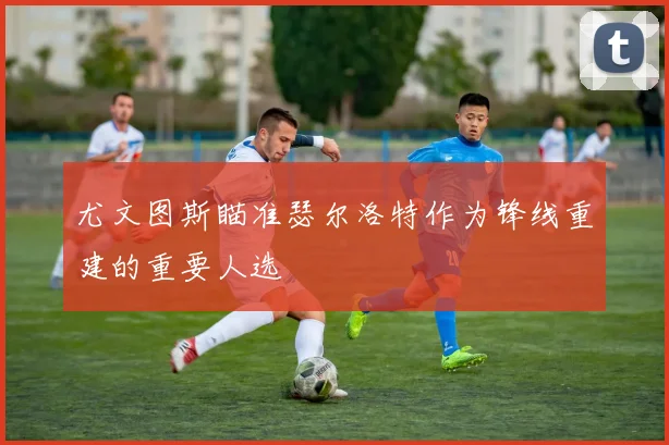 尤文图斯瞄准瑟尔洛特作为锋线重建的重要人选