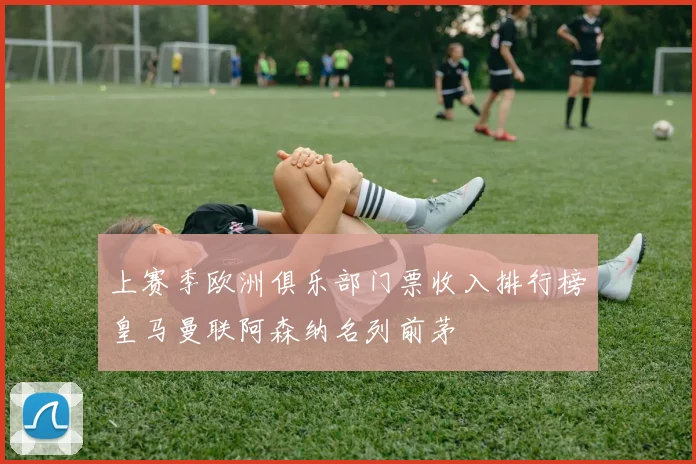 上赛季欧洲俱乐部门票收入排行榜皇马曼联阿森纳名列前茅