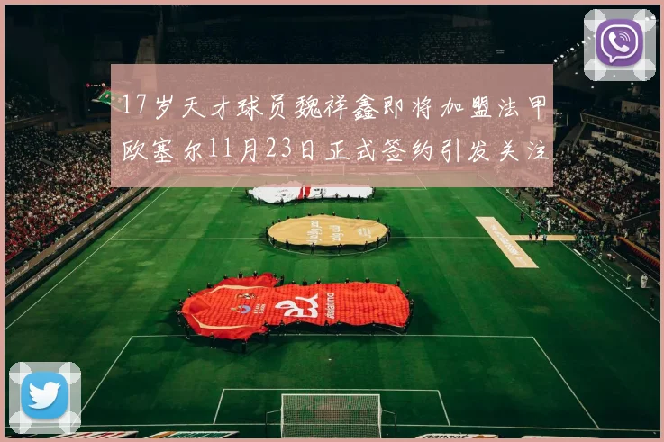 17岁天才球员魏祥鑫即将加盟法甲欧塞尔11月23日正式签约引发关注