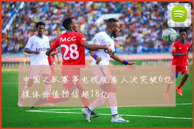中国之队赛事电视观看人次突破6亿媒体价值预估超18亿