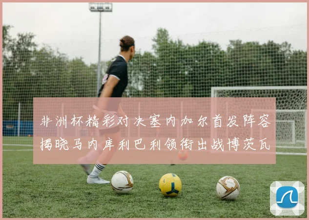 非洲杯精彩对决塞内加尔首发阵容揭晓马内库利巴利领衔出战博茨瓦纳