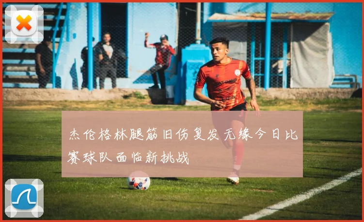 杰伦格林腿筋旧伤复发无缘今日比赛球队面临新挑战