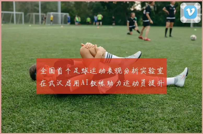 全国首个足球运动表现分析实验室在武汉启用AI教练助力运动员提升表现