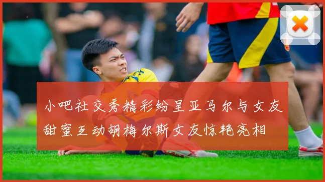 小吧社交秀精彩纷呈亚马尔与女友甜蜜互动胡梅尔斯女友惊艳亮相