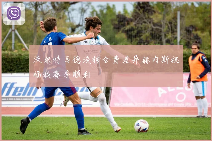 沃尔特马德谈转会费差异赫内斯祝福我赛季顺利