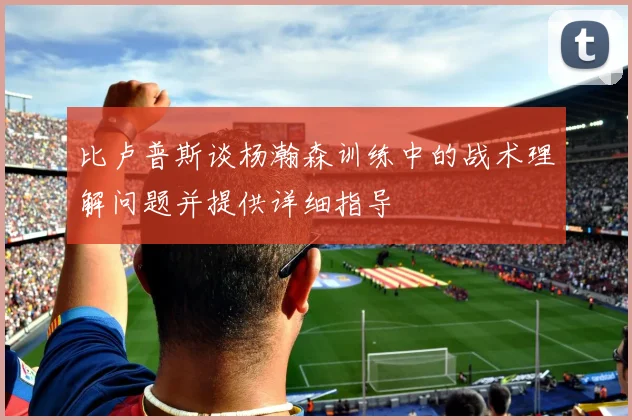比卢普斯谈杨瀚森训练中的战术理解问题并提供详细指导