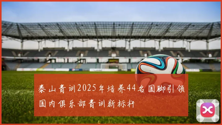 泰山青训2025年培养44名国脚引领国内俱乐部青训新标杆