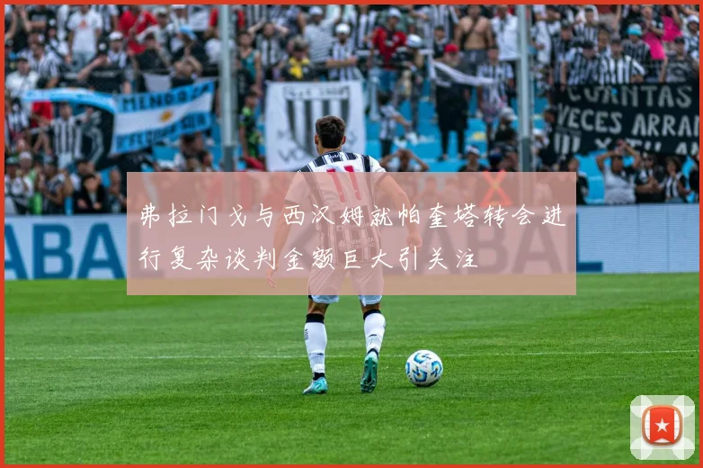 弗拉门戈与西汉姆就帕奎塔转会进行复杂谈判金额巨大引关注