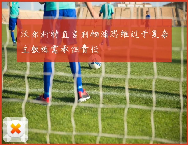 沃尔科特直言利物浦思维过于复杂主教练需承担责任