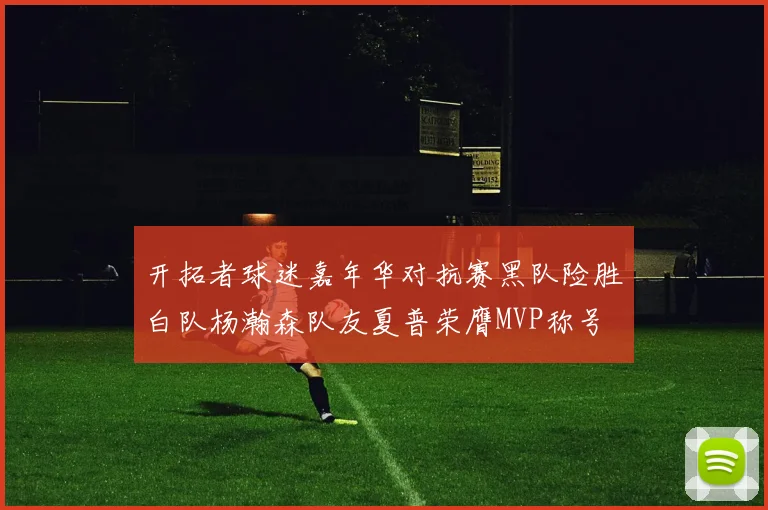 开拓者球迷嘉年华对抗赛黑队险胜白队杨瀚森队友夏普荣膺MVP称号