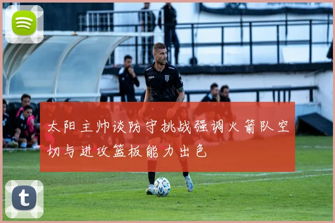 太阳主帅谈防守挑战强调火箭队空切与进攻篮板能力出色