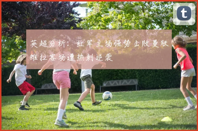 英超分析：红军主场强势击败曼联维拉客场遭热刺逆袭
