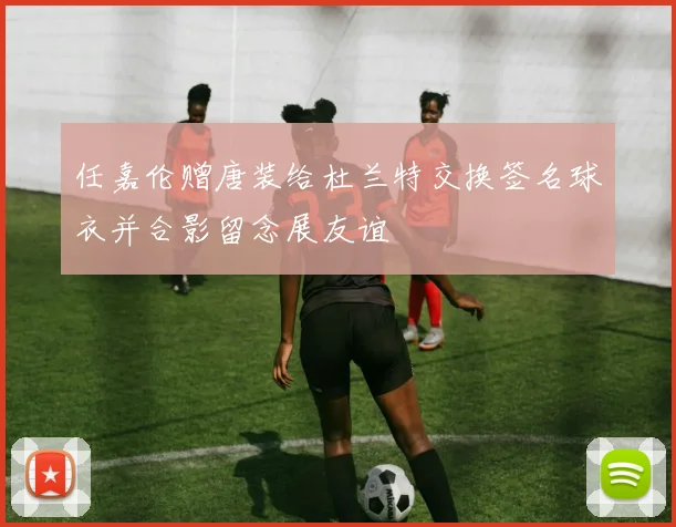 任嘉伦赠唐装给杜兰特交换签名球衣并合影留念展友谊