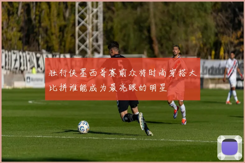 独行侠墨西哥赛前众将时尚穿搭大比拼谁能成为最亮眼的明星