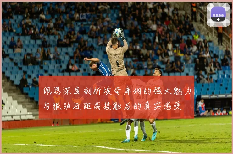 佩恩深度剖析埃奇库姆的强大魅力与狠劲近距离接触后的真实感受