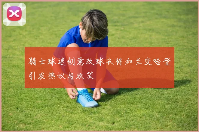 骑士球迷创意改球衣将加兰变哈登引发热议与欢笑
