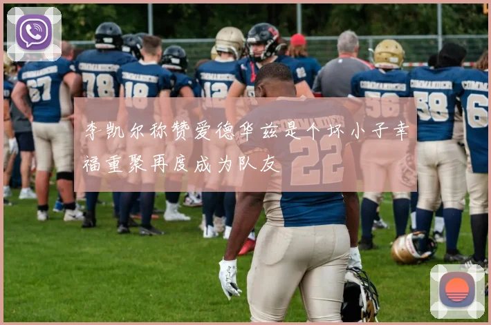 李凯尔称赞爱德华兹是个坏小子幸福重聚再度成为队友